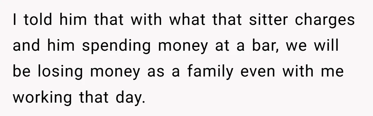 I told him that with what that sitter charges and him spending money at a bar, we will be losing money as a family even with me working that day.