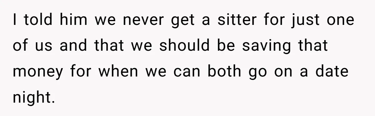 I told him we never get a sitter for just one of us and that we should be saving that money for when we can both go on a date...
