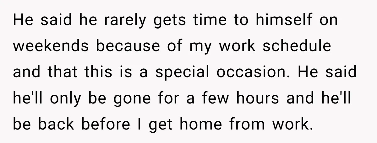 He said he rarely gets time to himself on weekends because of my work schedule and that this is a special occasion. He said he'll only be gone for a...