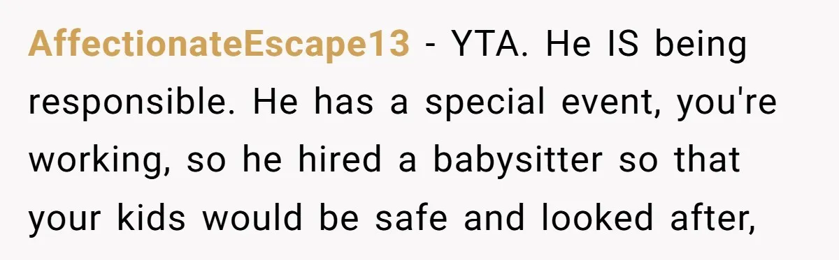AffectionateEscape13 − YTA. He IS being responsible. He has a special event, you're working, so he hired a babysitter so that your kids would be safe and looked after,