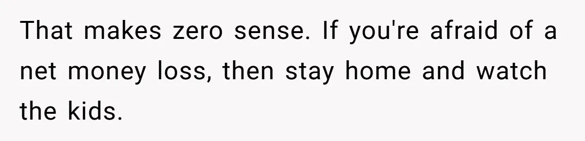 That makes zero sense. If you're afraid of a net money loss, then stay home and watch the kids.