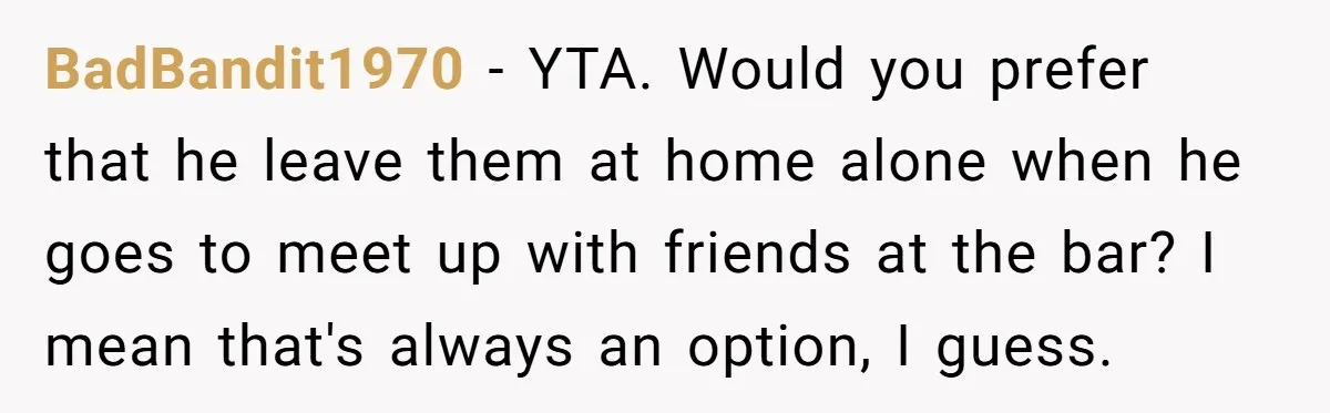 BadBandit1970 − YTA. Would you prefer that he leave them at home alone when he goes to meet up with friends at the bar? I mean that's always an option,...