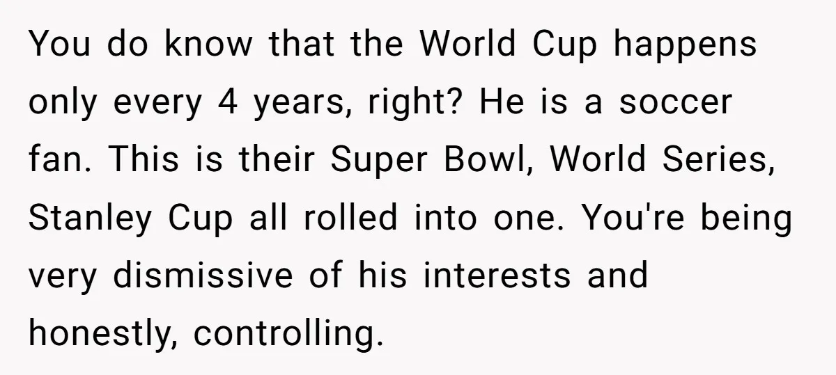You do know that the World Cup happens only every 4 years, right? He is a soccer fan. This is their Super Bowl, World Series, Stanley Cup all rolled into...