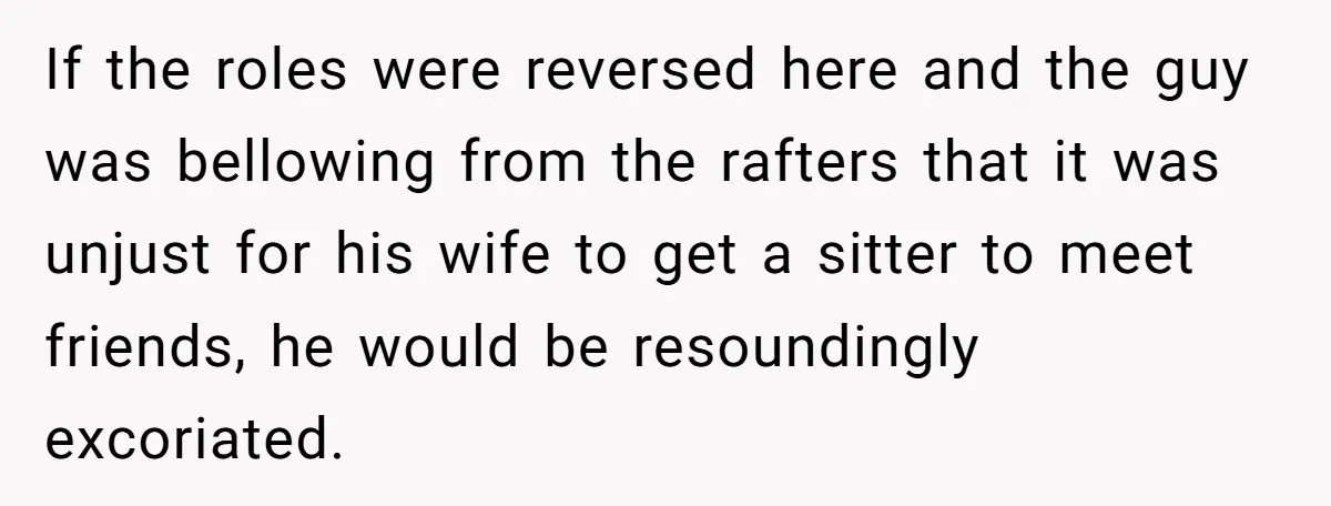 If the roles were reversed here and the guy was bellowing from the rafters that it was unjust for his wife to get a sitter to meet friends, he would...