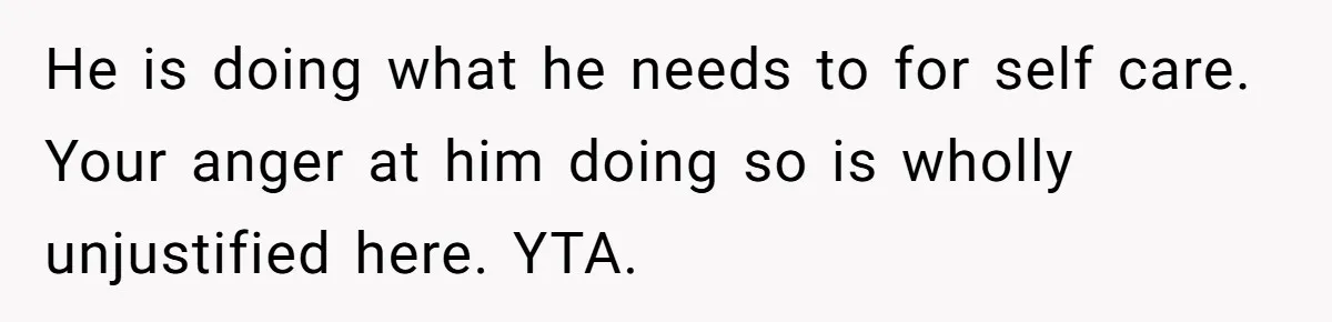 He is doing what he needs to for self care. Your anger at him doing so is wholly unjustified here. YTA.