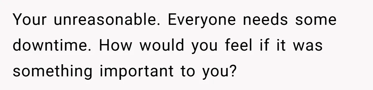 Your unreasonable. Everyone needs some downtime. How would you feel if it was something important to you?