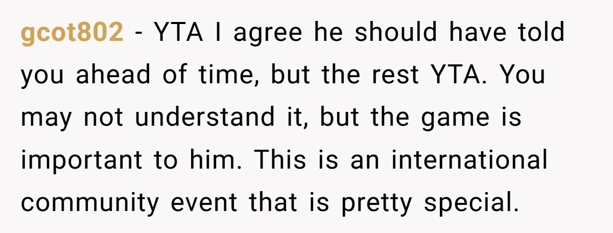 gcot802 − YTA I agree he should have told you ahead of time, but the rest YTA. You may not understand it, but the game is important to him. This...