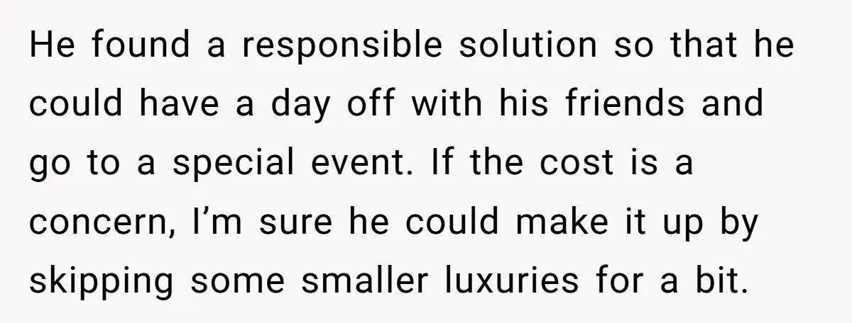 He found a responsible solution so that he could have a day off with his friends and go to a special event. If the cost is a concern, I’m sure...