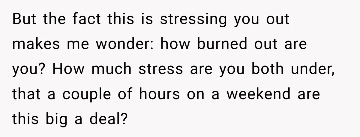But the fact this is stressing you out makes me wonder: how burned out are you? How much stress are you both under, that a couple of hours on a...