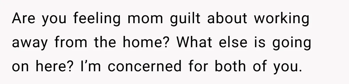 Are you feeling mom guilt about working away from the home? What else is going on here? I’m concerned for both of you.