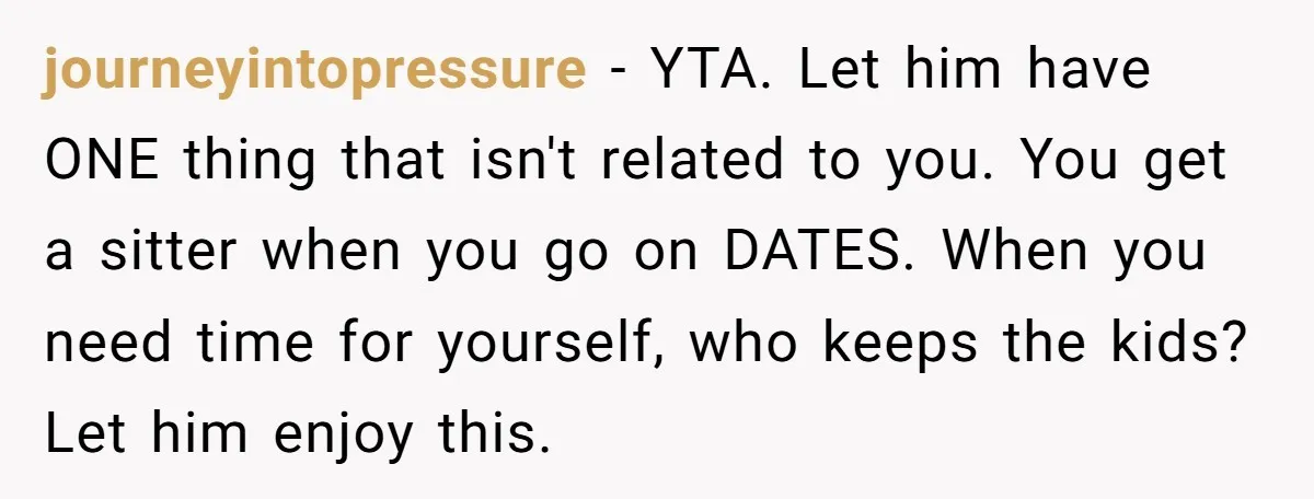 journeyintopressure − YTA. Let him have ONE thing that isn't related to you. You get a sitter when you go on DATES. When you need time for yourself, who keeps...