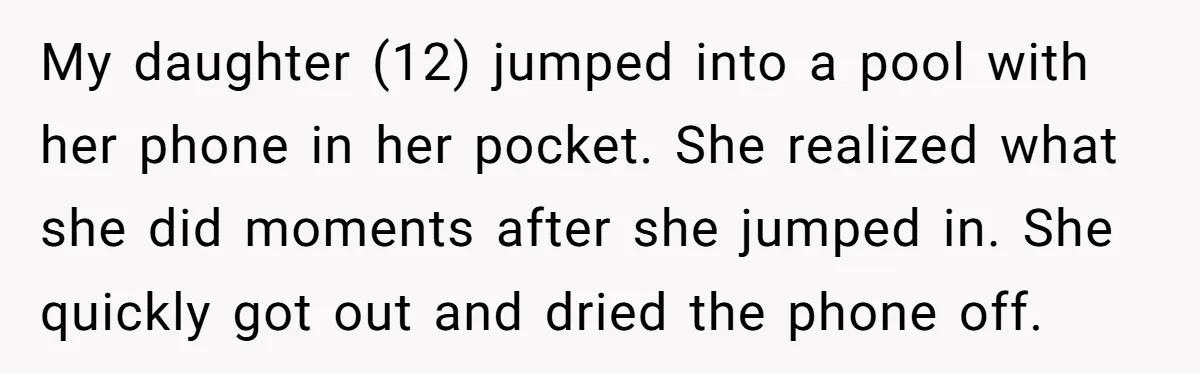 My daughter (12) jumped into a pool with her phone in her pocket. She realized what she did moments after she jumped in. She quickly got out and dried the...