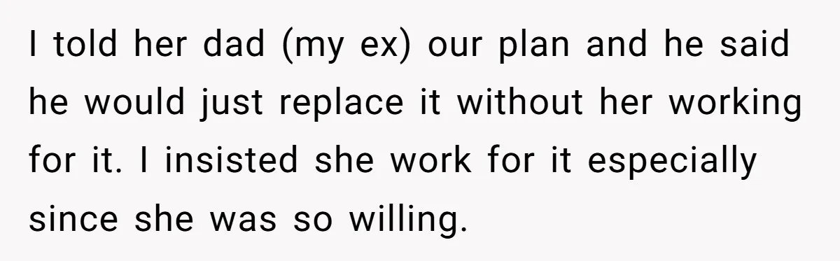 I told her dad (my ex) our plan and he said he would just replace it without her working for it. I insisted she work for it especially since she...