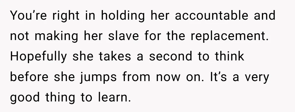 You’re right in holding her accountable and not making her slave for the replacement. Hopefully she takes a second to think before she jumps from now on. It’s a very...
