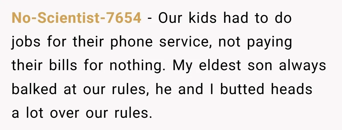 No-Scientist-7654 − Our kids had to do jobs for their phone service, not paying their bills for nothing. My eldest son always balked at our rules, he and I butted...