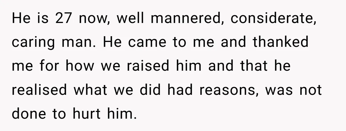 He is 27 now, well mannered, considerate, caring man. He came to me and thanked me for how we raised him and that he realised what we did had reasons,...