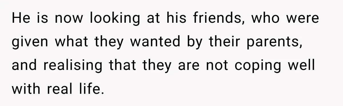 He is now looking at his friends, who were given what they wanted by their parents, and realising that they are not coping well with real life.