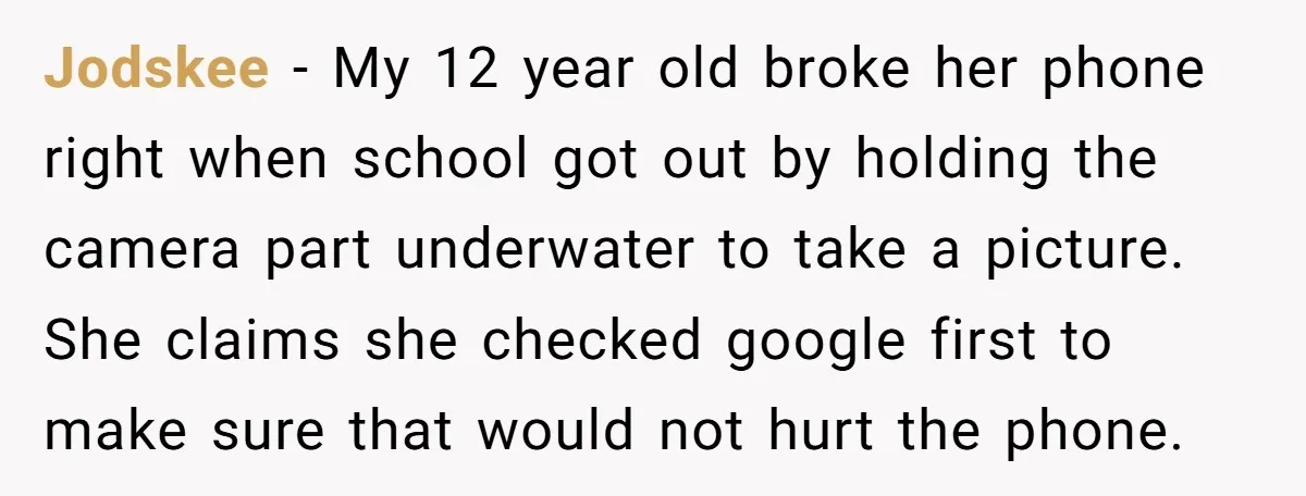 Jodskee − My 12 year old broke her phone right when school got out by holding the camera part underwater to take a picture. She claims she checked google first...