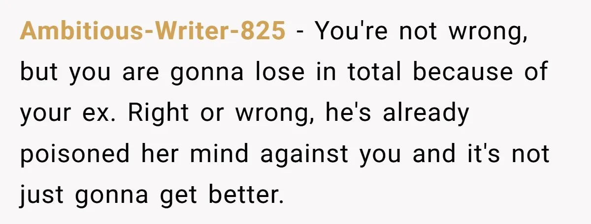 Ambitious-Writer-825 − You're not wrong, but you are gonna lose in total because of your ex. Right or wrong, he's already poisoned her mind against you and it's not just...