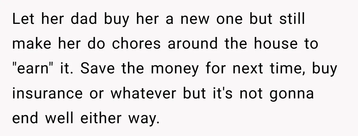 Let her dad buy her a new one but still make her do chores around the house to "earn" it. Save the money for next time, buy insurance or whatever...
