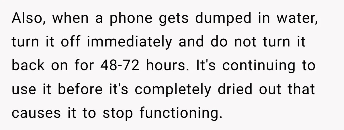 Also, when a phone gets dumped in water, turn it off immediately and do not turn it back on for 48-72 hours. It's continuing to use it before it's completely...