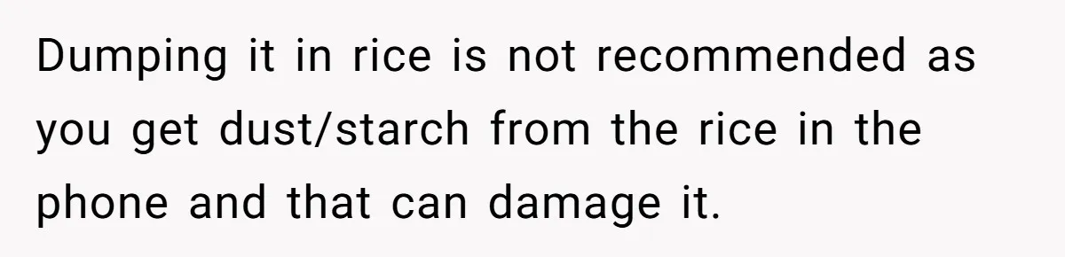 Dumping it in rice is not recommended as you get dust/starch from the rice in the phone and that can damage it.