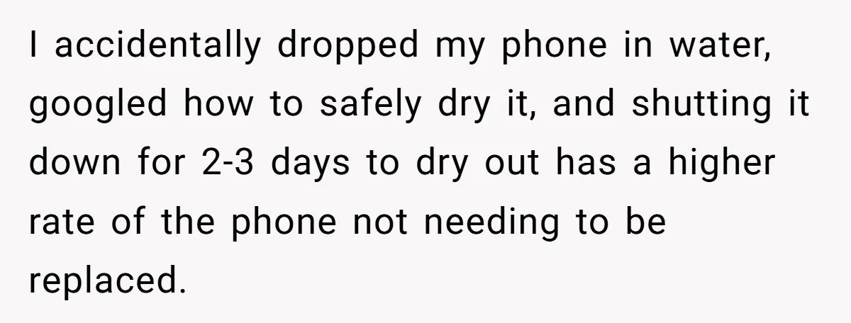 I accidentally dropped my phone in water, googled how to safely dry it, and shutting it down for 2-3 days to dry out has a higher rate of the phone...