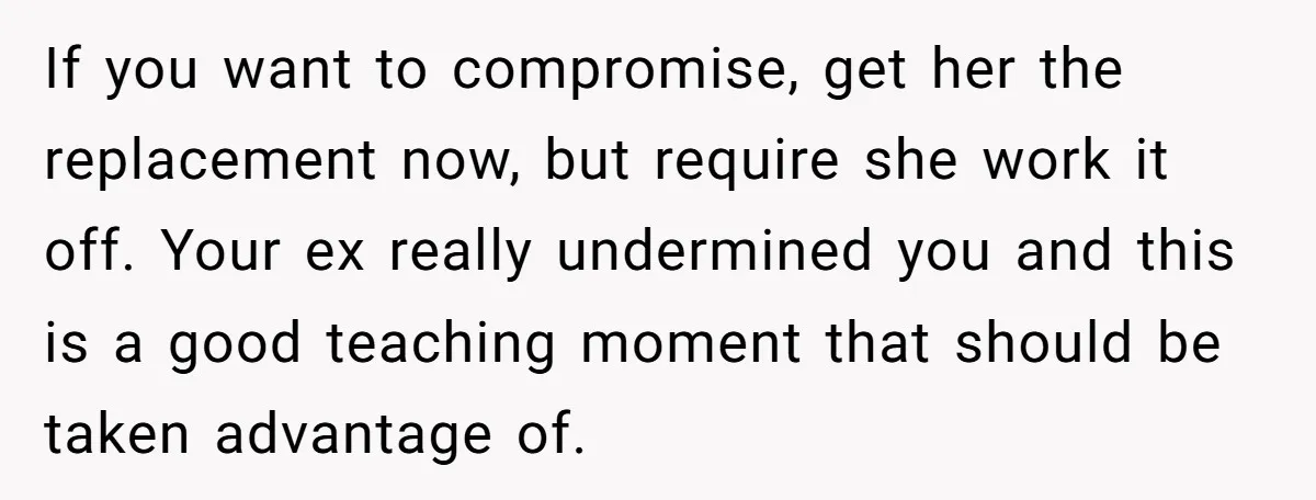 If you want to compromise, get her the replacement now, but require she work it off. Your ex really undermined you and this is a good teaching moment that should...