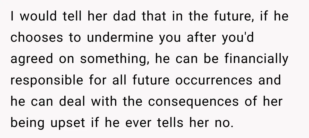 I would tell her dad that in the future, if he chooses to undermine you after you'd agreed on something, he can be financially responsible for all future occurrences and...
