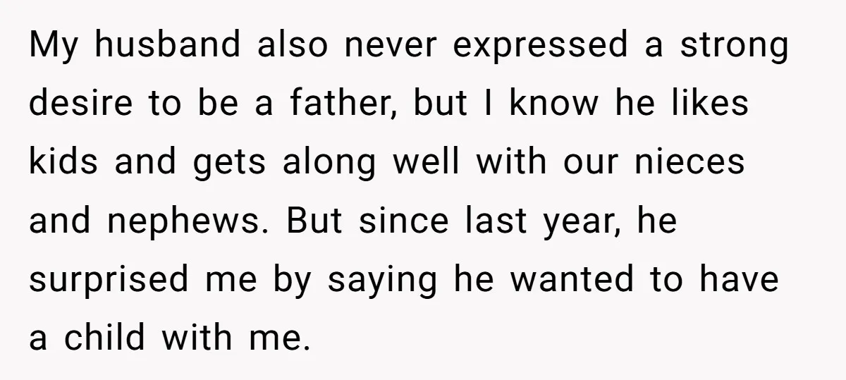 My husband also never expressed a strong desire to be a father, but I know he likes kids and gets along well with our nieces and nephews. But since last...