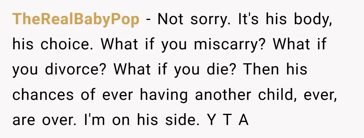 TheRealBabyPop − Not sorry. It's his body, his choice. What if you miscarry? What if you divorce? What if you die? Then his chances of ever having another child, ever,...