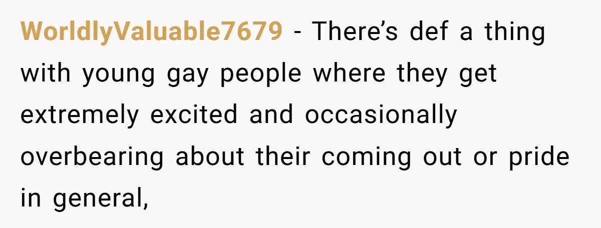 WorldlyValuable7679 − There’s def a thing with young gay people where they get extremely excited and occasionally overbearing about their coming out or pride in general,
