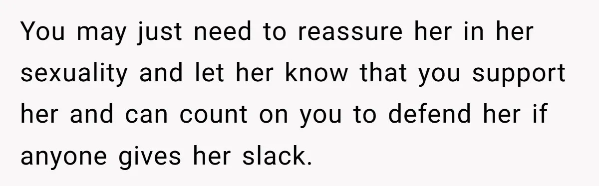 You may just need to reassure her in her sexuality and let her know that you support her and can count on you to defend her if anyone gives her...