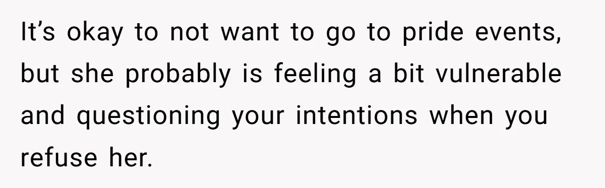 It’s okay to not want to go to pride events, but she probably is feeling a bit vulnerable and questioning your intentions when you refuse her.