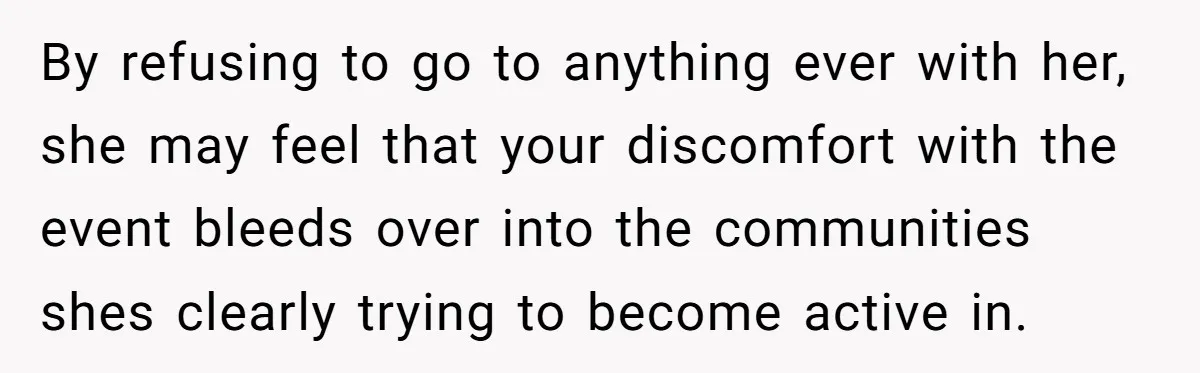 By refusing to go to anything ever with her, she may feel that your discomfort with the event bleeds over into the communities shes clearly trying to become active in.