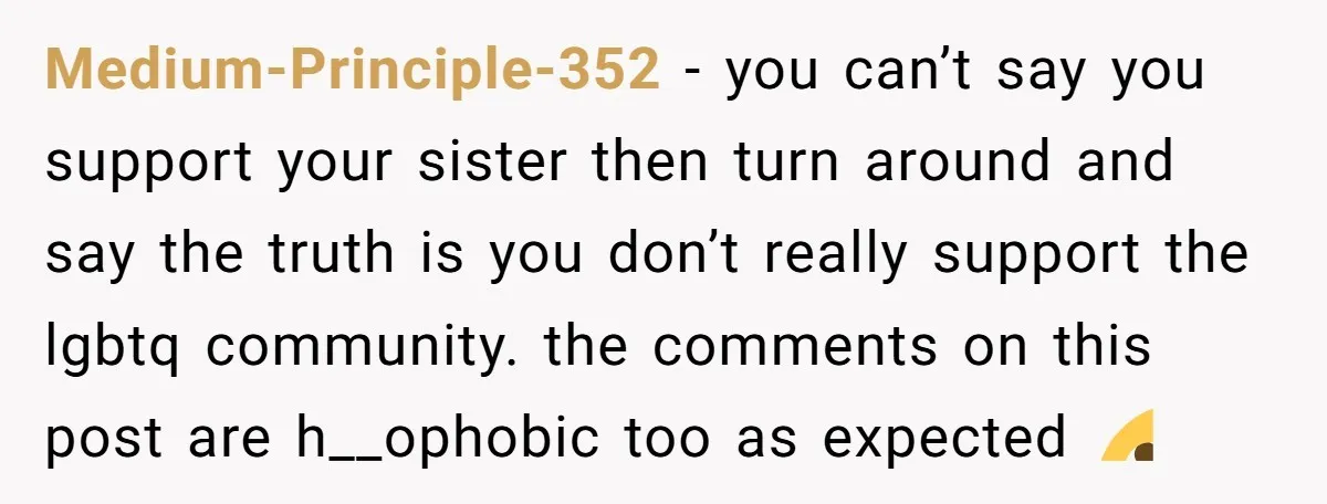 Medium-Principle-352 − you can’t say you support your sister then turn around and say the truth is you don’t really support the lgbtq community. the comments on this post are...