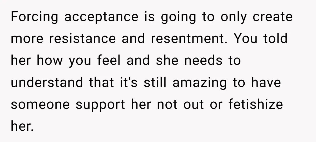 Forcing acceptance is going to only create more resistance and resentment. You told her how you feel and she needs to understand that it's still amazing to have someone support...