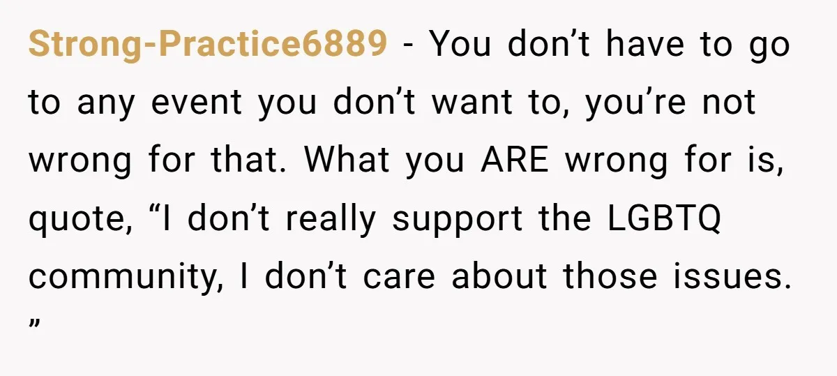 Strong-Practice6889 − You don’t have to go to any event you don’t want to, you’re not wrong for that. What you ARE wrong for is, quote, “I don’t really support...