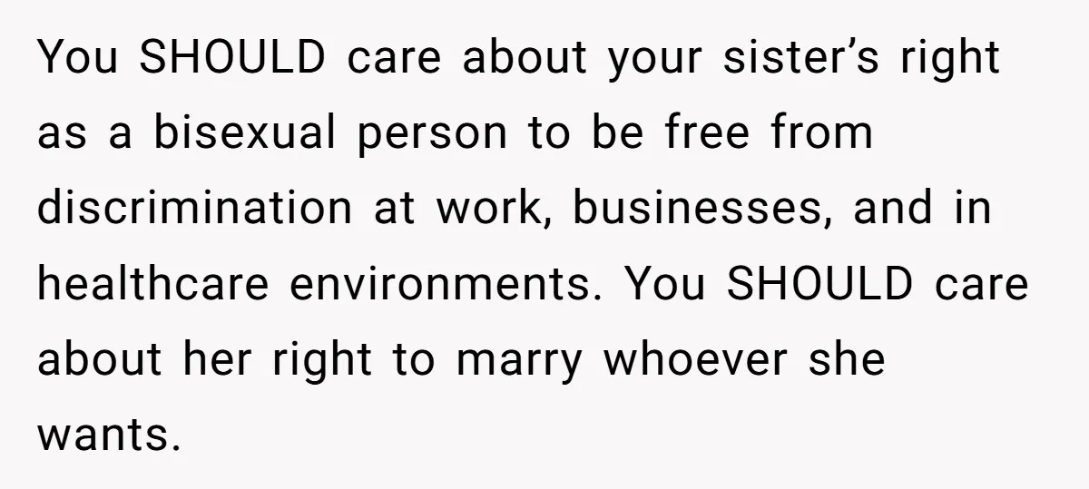You SHOULD care about your sister’s right as a bisexual person to be free from discrimination at work, businesses, and in healthcare environments. You SHOULD care about her right to...