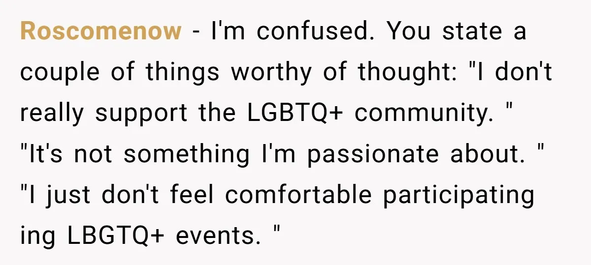 Roscomenow − I'm confused. You state a couple of things worthy of thought: "I don't really support the LGBTQ+ community. " "It's not something I'm passionate about. " "I just...