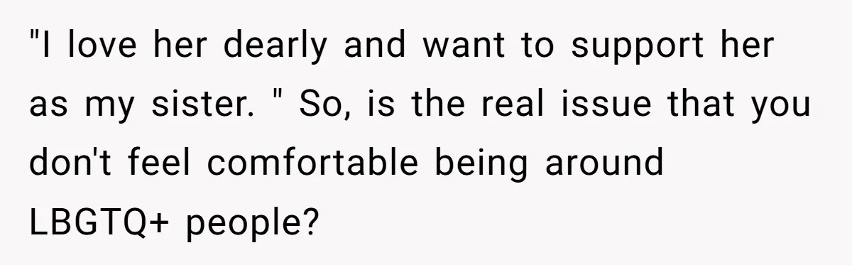 "I love her dearly and want to support her as my sister. " So, is the real issue that you don't feel comfortable being around LBGTQ+ people?
