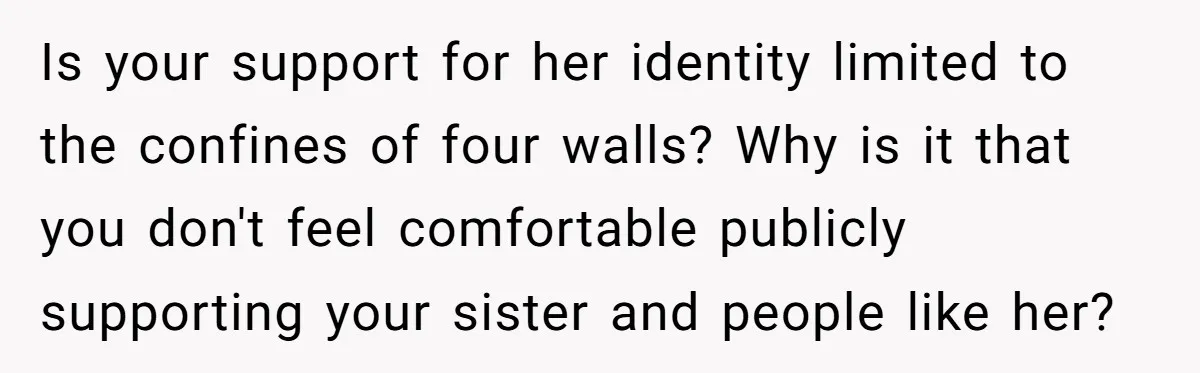 Is your support for her identity limited to the confines of four walls? Why is it that you don't feel comfortable publicly supporting your sister and people like her?