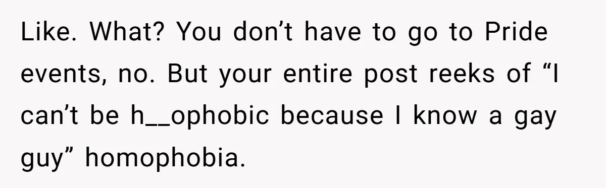 Like. What? You don’t have to go to Pride events, no. But your entire post reeks of “I can’t be h__ophobic because I know a gay guy” homophobia.
