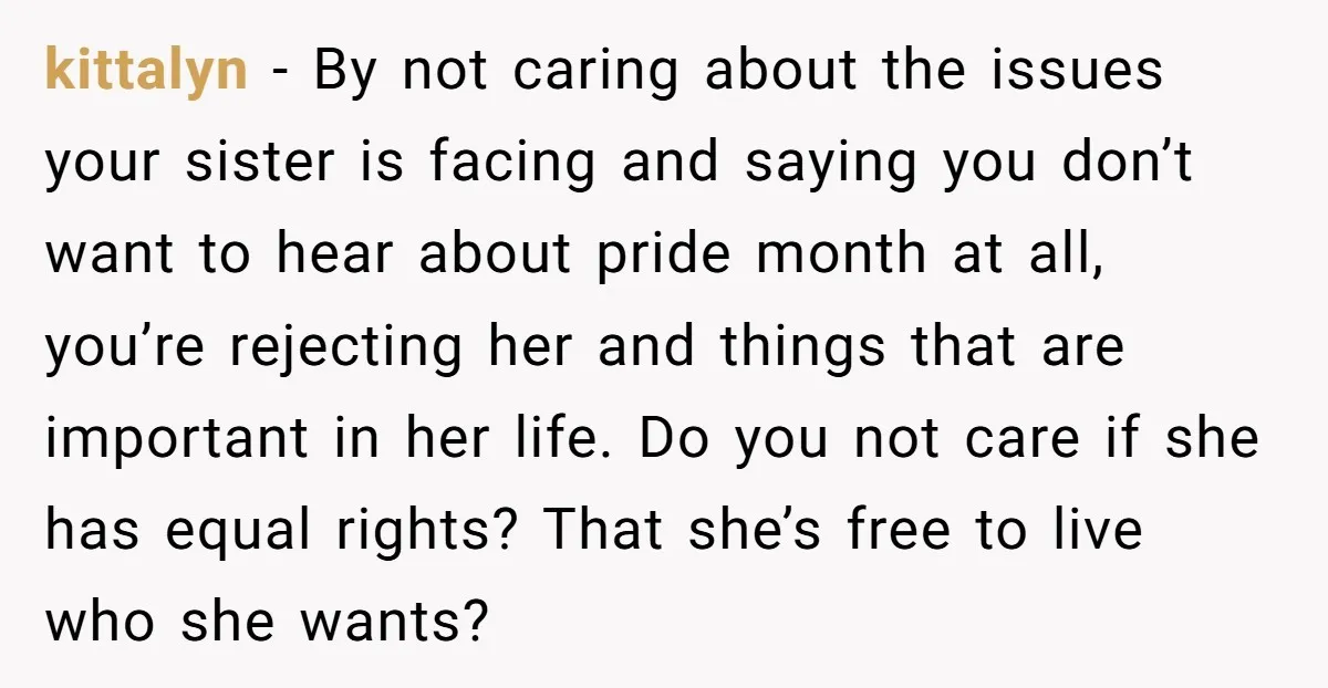 kittalyn − By not caring about the issues your sister is facing and saying you don’t want to hear about pride month at all, you’re rejecting her and things that...