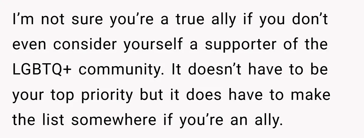 I’m not sure you’re a true ally if you don’t even consider yourself a supporter of the LGBTQ+ community. It doesn’t have to be your top priority but it does...
