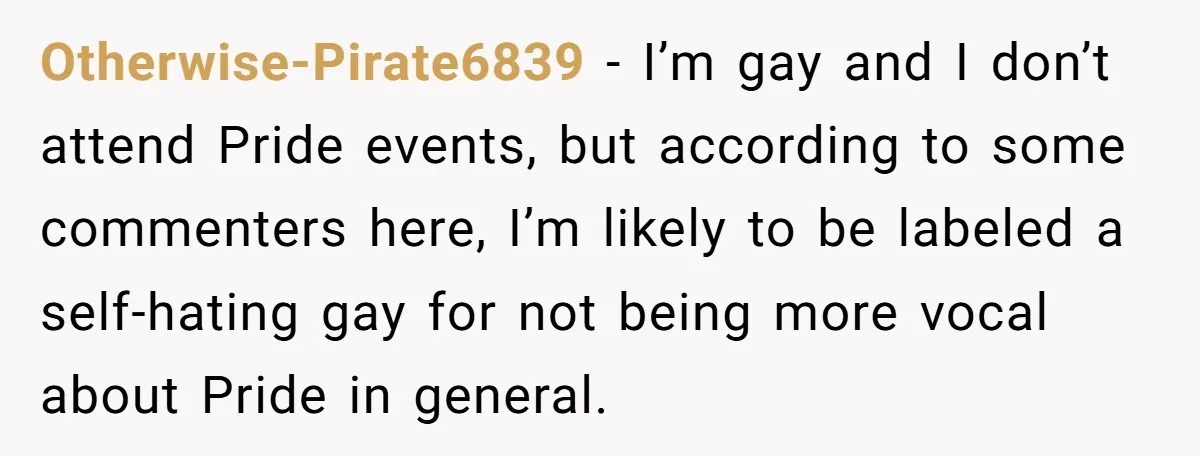 Otherwise-Pirate6839 − I’m gay and I don’t attend Pride events, but according to some commenters here, I’m likely to be labeled a self-hating gay for not being more vocal about...