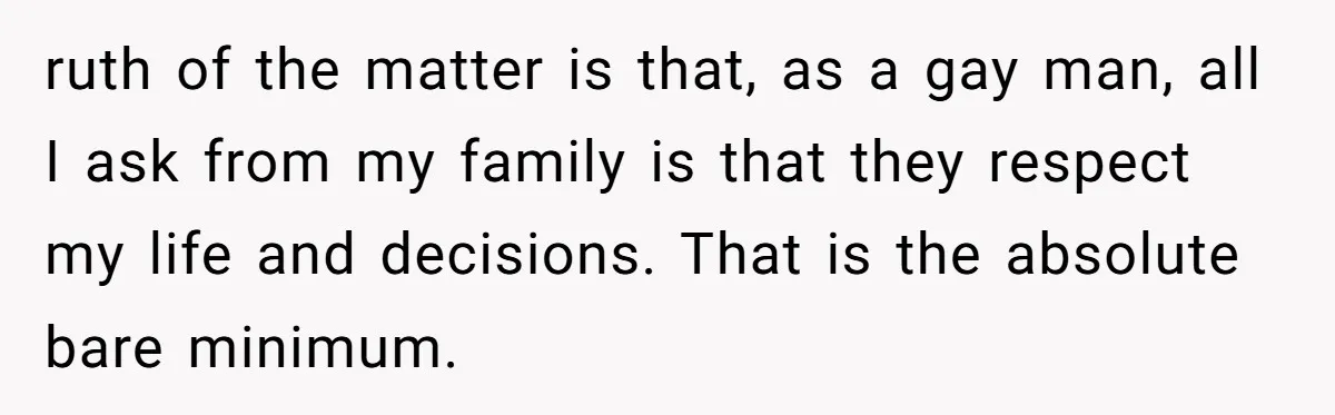 ruth of the matter is that, as a gay man, all I ask from my family is that they respect my life and decisions. That is the absolute bare minimum.