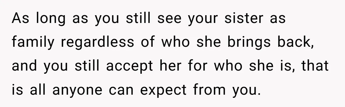 As long as you still see your sister as family regardless of who she brings back, and you still accept her for who she is, that is all anyone can...
