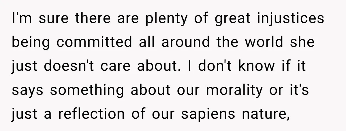I'm sure there are plenty of great injustices being committed all around the world she just doesn't care about. I don't know if it says something about our morality or...