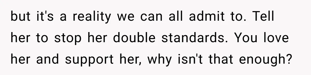 but it's a reality we can all admit to. Tell her to stop her double standards. You love her and support her, why isn't that enough?